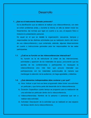 Desarrollo

1. ¿Qué es el instrumento llamado protocolo?
    Es la planificación que se elabora al realizar una videoconferencia, con esto
    se evitan problemas antes, y durante la misma, en ella se deben incluir los
    lineamientos, las normas que rigen en cuanto a su uso, el espacio físico e
    inclusive la presentación personal.
    Es aquel en el que se detalla la organización, secuencia, tiempos y
    responsables de las distintas actividades que se realizarán dentro del marco
    de una videoconferencia y que contempla, además, algunas observaciones
    en cuanto a instrucciones generales para los responsables de las salas
    participantes.


  1.1.     ¿Cuál es su función en las videoconferencias interactivas?
           Su función es la de estructurar el orden de las intervenciones,
           actividades y aparición de los materiales de apoyo, procurando que los
           aportes de los conferencistas o participantes no recarguen la
           videoconferencia     sino   más   bien   que    procure   intercalar      sus
           participaciones con los materiales audiovisuales de manera que
           mantengan la atención de la audiencia y la haga agradable y didáctica.


  1.2.     ¿Qué elementos indispensables debe contener y por qué?
         a) Hora: Indicar a qué hora se tiene programado debe iniciar una actividad
            en particular y que forma parte del desarrollo de la videoconferencia.
         b) Duración: Especificar cuánto tiempo se programó para la realización de
            una actividad en particular dentro de la videoconferencia.
         c) Videoconferencista: Nombre de la persona o personas que van a
            realizar esta actividad.
         d) Actividad: Descripción de la actividad que se realizará en ese espacio
            de tiempo dentro de la videoconferencia.
 