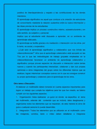 positiva de interdependencia y respeto a las contribuciones de los demás
   miembros.
   El aprendizaje significativo es aquel que conduce a la creación de estructuras
   de conocimiento mediante la relación sustantiva entre la nueva información y
   las ideas previas de los estudiantes
   El aprendizaje implica un proceso constructivo interno, autoestructurante y en
   este sentido, es subjetivo y personal.
   Implica que el estudiante esté dispuesto a aprender, en un ambiente de
   aprendizaje adecuado.
   El aprendizaje se facilita gracias a la mediación o interacción con los otros, por
   lo tanto, es social y cooperativa.
    “¿Cuál será el aprendizaje significativo y colaborativo que nos brinda las
   videoconferencias?” diría que el aprendizaje colaborativo está apoyado en las
   Tics por lo que las metodologías de trabajo grupales empleadas en la
   videoconferencias favorecen un ambiente de aprendizaje colaborativo y
   significativo porque provee espacios de discusión e interacción sobre temas
   nuevos y cuando los participantes interactúan, colaboran y dan sus propias
   opiniones a otros integrantes del grupo sobre los diferentes tópicos que se
   analizan, logran interiorizar conceptos nuevos con lo que se consigue construir
   su propio aprendizaje y colaboran para el aprendizaje de los otros.


Otro tema a Discusión:
  Al elaborar un multimedio deben tomarse en cuenta aspectos importantes para
  lograr un trabajo que cumpla los objetivos para los que fue creado, es básico
  cumplir con los siguientes aspectos.
  1. Organización: Debe realizarse un guion en donde se especifica el tema
  del multimedio, además del      contenido que se incluirá, debe desglosarse y
  organizarse todos los elementos que se requieran, de esta manera le sirve de
  guía a cualquier persona lo puede desarrollar.
  2. Integración: Todos los elementos que se utilizarán en el multimedio como
  las imágenes, sonidos, texto o vídeo deben detallarse e integrarse
 
