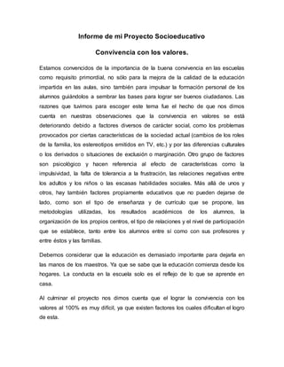 Informe de mi Proyecto Socioeducativo
Convivencia con los valores.
Estamos convencidos de la importancia de la buena convivencia en las escuelas
como requisito primordial, no sólo para la mejora de la calidad de la educación
impartida en las aulas, sino también para impulsar la formación personal de los
alumnos guiándolos a sembrar las bases para lograr ser buenos ciudadanos. Las
razones que tuvimos para escoger este tema fue el hecho de que nos dimos
cuenta en nuestras observaciones que la convivencia en valores se está
deteriorando debido a factores diversos de carácter social, como los problemas
provocados por ciertas características de la sociedad actual (cambios de los roles
de la familia, los estereotipos emitidos en TV, etc.) y por las diferencias culturales
o los derivados o situaciones de exclusión o marginación. Otro grupo de factores
son psicológico y hacen referencia al efecto de características como la
impulsividad, la falta de tolerancia a la frustración, las relaciones negativas entre
los adultos y los niños o las escasas habilidades sociales. Más allá de unos y
otros, hay también factores propiamente educativos que no pueden dejarse de
lado, como son el tipo de enseñanza y de currículo que se propone, las
metodologías utilizadas, los resultados académicos de los alumnos, la
organización de los propios centros, el tipo de relaciones y el nivel de participación
que se establece, tanto entre los alumnos entre sí como con sus profesores y
entre éstos y las familias.
Debemos considerar que la educación es demasiado importante para dejarla en
las manos de los maestros. Ya que se sabe que la educación comienza desde los
hogares. La conducta en la escuela solo es el reflejo de lo que se aprende en
casa.
Al culminar el proyecto nos dimos cuenta que el lograr la convivencia con los
valores al 100% es muy difícil, ya que existen factores los cuales dificultan el logro
de esta.
 