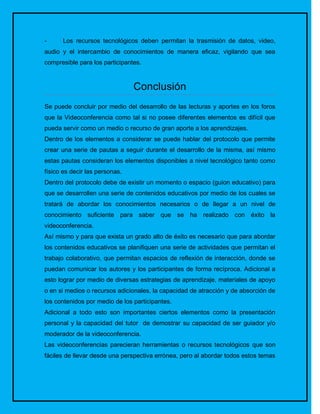 -     Los recursos tecnológicos deben permitan la trasmisión de datos, video,
audio y el intercambio de conocimientos de manera eficaz, vigilando que sea
compresible para los participantes.



                                Conclusión
Se puede concluir por medio del desarrollo de las lecturas y aportes en los foros
que la Videoconferencia como tal si no posee diferentes elementos es difícil que
pueda servir como un medio o recurso de gran aporte a los aprendizajes.
Dentro de los elementos a considerar se puede hablar del protocolo que permite
crear una serie de pautas a seguir durante el desarrollo de la misma, así mismo
estas pautas consideran los elementos disponibles a nivel tecnológico tanto como
físico es decir las personas.
Dentro del protocolo debe de existir un momento o espacio (guion educativo) para
que se desarrollen una serie de contenidos educativos por medio de los cuales se
tratará de abordar los conocimientos necesarios o de llegar a un nivel de
conocimiento suficiente para saber que se ha realizado con éxito la
videoconferencia.
Así mismo y para que exista un grado alto de éxito es necesario que para abordar
los contenidos educativos se planifiquen una serie de actividades que permitan el
trabajo colaborativo, que permitan espacios de reflexión de interacción, donde se
puedan comunicar los autores y los participantes de forma recíproca. Adicional a
esto lograr por medio de diversas estrategias de aprendizaje, materiales de apoyo
o en si medios o recursos adicionales, la capacidad de atracción y de absorción de
los contenidos por medio de los participantes.
Adicional a todo esto son importantes ciertos elementos como la presentación
personal y la capacidad del tutor de demostrar su capacidad de ser guiador y/o
moderador de la videoconferencia.
Las videoconferencias parecieran herramientas o recursos tecnológicos que son
fáciles de llevar desde una perspectiva errónea, pero al abordar todos estos temas
 
