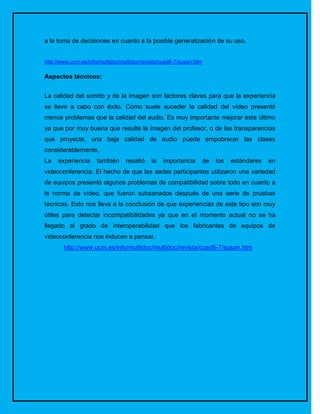 a la toma de decisiones en cuanto a la posible generalización de su uso.


http://www.ucm.es/info/multidoc/multidoc/revista/cuad6-7/susan.htm

Aspectos técnicos:


La calidad del sonido y de la imagen son factores claves para que la experiencia
se lleve a cabo con éxito. Como suele suceder la calidad del vídeo presentó
menos problemas que la calidad del audio. Es muy importante mejorar este último
ya que por muy buena que resulte la imagen del profesor, o de las transparencias
que proyecte, una baja calidad de audio puede empobrecer las clases
considerablemente.
La   experiencia     también      resaltó   la   importancia         de   los   estándares   en
videoconferencia. El hecho de que las sedes participantes utilizaron una variedad
de equipos presentó algunos problemas de compatibilidad sobre todo en cuanto a
la norma de vídeo, que fueron subsanados después de una serie de pruebas
técnicas. Esto nos lleva a la conclusión de que experiencias de este tipo son muy
útiles para detectar incompatibilidades ya que en el momento actual no se ha
llegado al grado de interoperabilidad que los fabricantes de equipos de
videoconferencia nos inducen a pensar.
        http://www.ucm.es/info/multidoc/multidoc/revista/cuad6-7/susan.htm
 