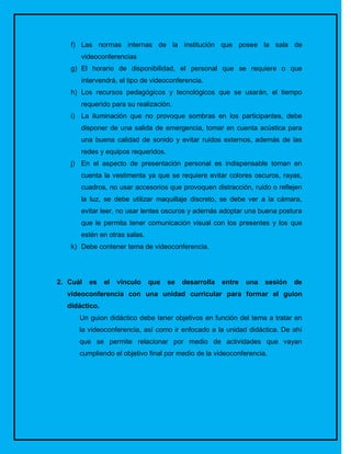 f) Las normas internas de la institución que posee la sala de
      videoconferencias
   g) El horario de disponibilidad, el personal que se requiere o que
      intervendrá, el tipo de videoconferencia.
   h) Los recursos pedagógicos y tecnológicos que se usarán, el tiempo
      requerido para su realización.
   i) La iluminación que no provoque sombras en los participantes, debe
      disponer de una salida de emergencia, tomar en cuenta acústica para
      una buena calidad de sonido y evitar ruidos externos, además de las
      redes y equipos requeridos.
   j) En el aspecto de presentación personal es indispensable toman en
      cuenta la vestimenta ya que se requiere evitar colores oscuros, rayas,
      cuadros, no usar accesorios que provoquen distracción, ruido o reflejen
      la luz, se debe utilizar maquillaje discreto, se debe ver a la cámara,
      evitar leer, no usar lentes oscuros y además adoptar una buena postura
      que le permita tener comunicación visual con los presentes y los que
      estén en otras salas.
   k) Debe contener tema de videoconferencia.




2. Cuál   es   el   vinculo   que   se   desarrolla   entre   una   sesión   de
  videoconferencia con una unidad curricular para formar el guion
  didáctico.
      Un guion didáctico debe tener objetivos en función del tema a tratar en
      la videoconferencia, así como ir enfocado a la unidad didáctica. De ahí
      que se permite relacionar por medio de actividades que vayan
      cumpliendo el objetivo final por medio de la videoconferencia.
 