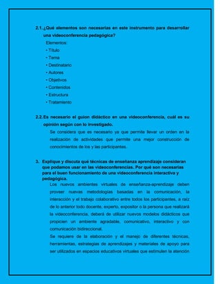 2.1. ¿Qué elementos son necesarias en este instrumento para desarrollar
   una videoconferencia pedagógica?
    Elementos:
    • Título
    • Tema
    • Destinatario
    • Autores
    • Objetivos
    • Contenidos
    • Estructura
    • Tratamiento


2.2. Es necesario el guion didáctico en una videoconferencia, cuál es su
   opinión según con lo investigado.
      Se considera que es necesario ya que permite llevar un orden en la
      realización de actividades que permite una mejor construcción de
      conocimientos de los y las participantes.


3. Explique y discuta qué técnicas de enseñanza aprendizaje consideran
   que podamos usar en las videoconferencias. Por qué son necesarias
   para el buen funcionamiento de una videoconferencia interactiva y
   pedagógica.
      Los nuevos ambientes virtuales de enseñanza-aprendizaje deben
      proveer nuevas     metodologías basadas en la comunicación, la
      interacción y el trabajo colaborativo entre todos los participantes, a raíz
      de lo anterior todo docente, experto, expositor o la persona que realizará
      la videoconferencia, deberá de utilizar nuevos modelos didácticos que
      propicien un ambiente agradable, comunicativo, interactivo y con
      comunicación bidireccional.
      Se requiere de la elaboración y el manejo de diferentes técnicas,
      herramientas, estrategias de aprendizajes y materiales de apoyo para
      ser utilizados en espacios educativos virtuales que estimulen la atención
 