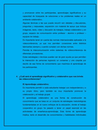 y promuevan entre los participantes, aprendizajes significativos y su
      capacidad de búsqueda de soluciones a los problemas reales en un
      ambiente colaborativo.
      Algunas técnicas a las que puede recurrir son debates y discusiones,
      preguntas y respuestas, exposición con material de apoyo que incluya
      imágenes, texto, video y discusión de trabajos, trabajo colaborativo y en
      grupo, espacio de comunicación entre profesor - alumno o profesor –
      equipos de trabajo.
      Es importante tener en cuenta las normas internacionales aplicadas a la
      videoconferencia, ya que nos permiten conexiones entre distintos
      fabricantes siempre y cuando cumplan con dichas normas.
      Permite la intercomunicación entre sistemas de videoconferencia de
      diferentes proveedores.
      Estas estrategias o técnicas pueden ser de gran ayuda ya que permiten
      la interacción de personas logrando un consenso y una cúspide por
      decirlo de esa forma de conocimiento que maximiza el aprendizaje de
      los participantes.



4. ¿Cuál será el aprendizaje significativo y colaborativo que nos brinda
   las videoconferencias?

      El Aprendizaje colaborativo:
      Es importante permitir a cada estudiante trabajar con independencia y a
      su propio ritmo, pero también es muy importante promover la
      colaboración y el trabajo grupal.
      El aprendizaje colaborativo es una forma de construcción de
      conocimiento que se basa en un conjunto de estrategias metodológicas
      fundamentadas en el nuevo enfoque de la educación, donde el trabajo
      cooperativo en grupo ha pasado a tener un papel esencial en las
      actividades de enseñanza-aprendizaje. Esta forma de aprendizaje
      implica, tanto el desarrollo de conocimientos y habilidades individuales
 