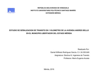REPÚBLICA BOLIVARIANA DE VENEZUELA
INSTITUTO UNIVERSITARIO POLITÉCNICO SANTIAGO MARIÑO
EXTENSIÓN MÉRIDA
ESTUDIO DE SEÑALIZACION DE TRANSITO EN 1 KILOMETRO DE LA AVENIDA ANDRES BELLO
EN EL MUNICIPIO LIBERTADOR DEL ESTADO MÉRIDA
Realizado Por:
Daniel Wilfredo Rodríguez García. C.I: 24.355.649
Asignatura: Electiva III, Ingeniera de Transito
Profesora: María Eugenia Acosta
Mérida, 2016
 
