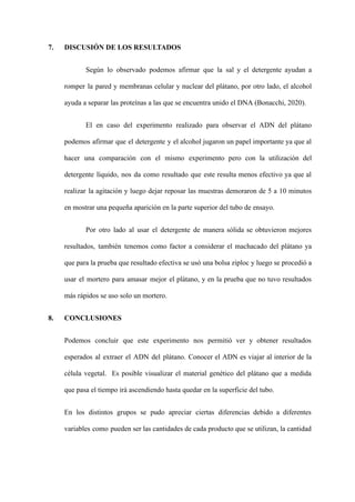 7. DISCUSIÓN DE LOS RESULTADOS
Según lo observado podemos afirmar que la sal y el detergente ayudan a
romper la pared y membranas celular y nuclear del plátano, por otro lado, el alcohol
ayuda a separar las proteínas a las que se encuentra unido el DNA (Bonacchi, 2020).
El en caso del experimento realizado para observar el ADN del plátano
podemos afirmar que el detergente y el alcohol jugaron un papel importante ya que al
hacer una comparación con el mismo experimento pero con la utilización del
detergente líquido, nos da como resultado que este resulta menos efectivo ya que al
realizar la agitación y luego dejar reposar las muestras demoraron de 5 a 10 minutos
en mostrar una pequeña aparición en la parte superior del tubo de ensayo.
Por otro lado al usar el detergente de manera sólida se obtuvieron mejores
resultados, también tenemos como factor a considerar el machacado del plátano ya
que para la prueba que resultado efectiva se usó una bolsa ziploc y luego se procedió a
usar el mortero para amasar mejor el plátano, y en la prueba que no tuvo resultados
más rápidos se uso solo un mortero.
8. CONCLUSIONES
Podemos concluir que este experimento nos permitió ver y obtener resultados
esperados al extraer el ADN del plátano. Conocer el ADN es viajar al interior de la
célula vegetal. Es posible visualizar el material genético del plátano que a medida
que pasa el tiempo irá ascendiendo hasta quedar en la superficie del tubo.
En los distintos grupos se pudo apreciar ciertas diferencias debido a diferentes
variables como pueden ser las cantidades de cada producto que se utilizan, la cantidad
 