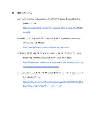 10. BIBLIOGRAFÍA
¿Por qué se usa la sal en la extracción de ADN? (s/f). Quora. Recuperado el 1 de
julio de 2023, de
https://es.quora.com/Por-qu%C3%A9-se-usa-la-sal-en-la-extracci%C3%B3n-
de-ADN
Fernandes, A. Z. (2019, enero 29). Extracción de ADN: experimento casero (con
explicación). Toda Materia.
https://www.todamateria.com/extraccion-adn-experimento/
PRÁCTICA DE BIOLOGÍA: EXTRACCIÓN DEL ADN DE UN PLÁTANO. (2019,
febrero 18). Juntadeandalucia.es; IES Dra. Josefa de los Reyes.
https://blogsaverroes.juntadeandalucia.es/iesdoctorajosefadelosreyes/practica-
de-biologia-extraccion-del-adn-de-un-platano/
de la vida cotidiana!, E. C. R. (s/f). EXTRACCIÓN DE DNA. Uab.cat. Recuperado el
1 de julio de 2023, de
http://genetica.uab.cat/base/documents/genetica_gen/Laura%20Mart%C3%A
Dnez%20Mart%C3%ADn2015_4_19P21_19.pdf
 