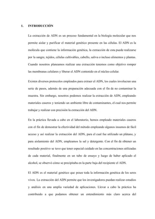 1. INTRODUCCIÓN
La extracción de ADN es un proceso fundamental en la biología molecular que nos
permite aislar y purificar el material genético presente en las células. El ADN es la
molécula que contiene la información genética, la extracción de esta puede realizarse
por la sangre, tejidos, células cultivables, cabello, saliva o incluso alimentos y plantas.
Cuando nosotros planeamos realizar una extracción tenemos como objetivo romper
las membranas celulares y liberar el ADN contenido en el núcleo celular.
Existen diversos protocolos empleados para extraer el ADN, los cuales involucran una
serie de pasos, además de una preparación adecuada con el fin de no contaminar la
muestra. Sin embargo, nosotros podemos realizar la extracción de ADN, empleando
materiales caseros y teniendo un ambiente libre de contaminantes, el cual nos permite
trabajar y realizar con precisión la extracción del ADN.
En la práctica llevada a cabo en el laboratorio, hemos empleado materiales caseros
con el fin de demostrar la efectividad del método empleando algunos insumos de fácil
acceso y así realizar la extracción del ADN, para el cual fue utilizado un plátano, y
para aislamiento del ADN, empleamos la sal y detergente. Con el fin de obtener un
resultado positivo se tuvo que tener especial cuidado en las concentraciones utilizadas
de cada material, finalmente en un tubo de ensayo y luego de haber aplicado el
alcohol, se observó cómo se precipitaba en la parte baja del recipiente el ADN.
El ADN es el material genético que posee toda la información genética de los seres
vivos. La extracción del ADN permite que los investigadores puedan realizar estudios
y análisis en una amplia variedad de aplicaciones. Llevar a cabo la práctica ha
contribuido a que podamos obtener un entendimiento más claro acerca del
 
