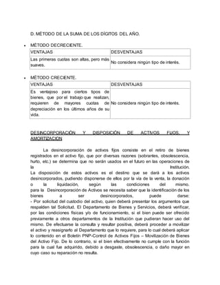 D. MÈTODO DE LA SUMA DE LOS DÌGITOS DEL AÑO.
 MÈTODO DECRECIENTE.
VENTAJAS DESVENTAJAS
 Las primeras cuotas son altas, pero más
suaves.
No considera ningún tipo de interés.
 MÈTODO CRECIENTE.
VENTAJAS DESVENTAJAS
 Es ventajoso para ciertos tipos de
bienes, que por el trabajo que realizan,
requieren de mayores cuotas de
depreciación en los últimos años de su
vida.
No considera ningún tipo de interés.
DESINCORPORACIÓN Y DISPOSICIÓN DE ACTIVOS FIJOS, Y
AMORTIZACION
La desincorporación de activos fijos consiste en el retiro de bienes
registrados en el activo fijo, que por diversas razones (sobrantes, obsolescencia,
hurto, etc.) se determina que no serán usados en el futuro en las operaciones de
la Institución.
La disposición de estos activos es el destino que se dará a los activos
desincorporados, pudiendo disponerse de ellos por la vía de la venta, la donación
o la liquidación, según las condiciones del mismo.
para la Desincorporación de Activos se necesita saber que la identificación de los
bienes a ser desincorporados, puede darse:
- Por solicitud del custodio del activo, quien deberá presentar los argumentos que
respalden tal Solicitud. El Departamento de Bienes y Servicios, deberá verificar,
por las condiciones físicas y/o de funcionamiento, si el bien puede ser ofrecido
previamente a otros departamentos de la Institución que pudieran hacer uso del
mismo. De efectuarse la consulta y resultar positiva, deberá proceder a movilizar
el activo y reasignarlo al Departamento que lo requiere, para lo cual deberá aplicar
lo contenido en el Boletín PNP-Control de Activos Fijos – Movilización de Bienes
del Activo Fijo. De lo contrario, si el bien efectivamente no cumple con la función
para la cual fue adquirido, debido a desgaste, obsolescencia, o daño mayor en
cuyo caso su reparación no resulta.
 