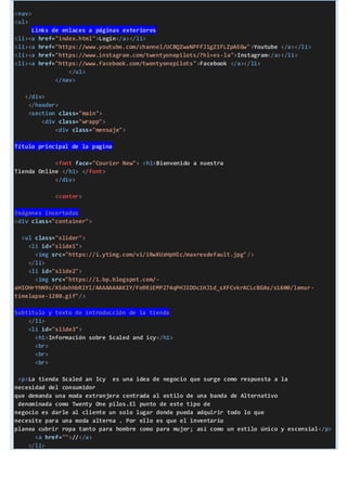 <nav>
<ul>
Links de enlaces a páginas exteriores
<li><a href="index.html">Login</a></li>
<li><a href="https://www.youtube.com/channel/UCBQZwaNPFfJ1gZ1fLZpAEGw">Youtube </a></li>
<li><a href="https://www.instagram.com/twentyonepilots/?hl=es-la">Instagram</a></li>
<li><a href="https://www.facebook.com/twentyonepilots">Facebook </a></li>
</ul>
</nav>
</div>
</header>
<section class="main">
<div class="wrapp">
<div class="mensaje">
Título principal de la pagina
<font face="Courier New"> <h1>Bienvenido a nuestra
Tienda Online </h1> </font>
</div>
<center>
Imágenes insertadas
<div class="container">
<ul class="slider">
<li id="slide1">
<img src="https://i.ytimg.com/vi/iRwXUzHpHIc/maxresdefault.jpg"/>
</li>
<li id="slide2">
<img src="https://1.bp.blogspot.com/-
aHIOHrYhN9c/XSdxhhbRlYI/AAAAAAAAKIY/Fo9RiEMP274qPHJIODc1HJ1d_sXFCvkrACLcBGAs/s1600/lemur-
timelapse-1280.gif"/>
Subtitulo y texto de introducción de la tienda
</li>
<li id="slide3">
<h1>Información sobre Scaled and icy</h1>
<br>
<br>
<br>
<p>La tienda Scaled an Icy es una idea de negocio que surge como respuesta a la
necesidad del consumidor
que demanda una moda extranjera centrada al estilo de una banda de Alternativo
denominada como Twenty One pilos.El punto de este tipo de
negocio es darle al cliente un solo lugar donde pueda adquirir todo lo que
necesite para una moda alterna . Por ello es que el inventario
planea cubrir ropa tanto para hombre como para mujer; así como un estilo único y escensial</p>
<a href="">//</a>
</li>
 