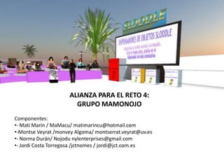 ALIANZA PARA EL RETO 4:
                        GRUPO MAMONOJO
Componentes:
•- Mati Marín / MaMacu/ matimarincu@hotmail.com
•-Montse Veyrat /monvey Algoma/ montserrat.veyrat@uv.es
•- Norma Durán/ Nojodu nylenterprises@gmail.com
•- Jordi Costa Torregosa /jctnomes / jordi@jct.com.es
 