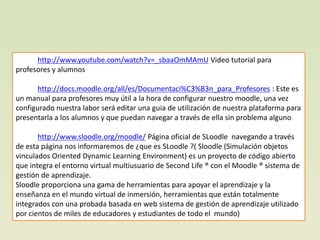 http://www.youtube.com/watch?v=_sbaaOmMAmU Video tutorial para
profesores y alumnos

       http://docs.moodle.org/all/es/Documentaci%C3%B3n_para_Profesores : Este es
un manual para profesores muy útil a la hora de configurar nuestro moodle, una vez
configurado nuestra labor será editar una guia de utilización de nuestra plataforma para
presentarla a los alumnos y que puedan navegar a través de ella sin problema alguno

       http://www.sloodle.org/moodle/ Página oficial de SLoodle navegando a través
de esta página nos informaremos de ¿que es SLoodle ?( Sloodle (Simulación objetos
vinculados Oriented Dynamic Learning Environment) es un proyecto de código abierto
que integra el entorno virtual multiusuario de Second Life ® con el Moodle ® sistema de
gestión de aprendizaje.
Sloodle proporciona una gama de herramientas para apoyar el aprendizaje y la
enseñanza en el mundo virtual de inmersión, herramientas que están totalmente
integrados con una probada basada en web sistema de gestión de aprendizaje utilizado
por cientos de miles de educadores y estudiantes de todo el mundo)
 