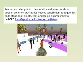 Realizar un taller práctico de atención al cliente, donde se
puedan poner en práctica los nuevos conocimientos adquiridos
en la atención al cliente, centrándose en el cumplimiento
de LOPD (Ley Orgánica de Protección de Datos).
 