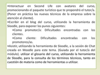 •Interactuar en Second Life con avatares del curso,
promocionando el paquete turístico que te propondrá el tutor/a.
(Poner en práctica las nuevas técnicas de la empresa sobre la
atención al cliente).
•Escribir en el blog del curso, utilizando la herramienta de
Sloodle, para exponer los punos siguientes:
    •Como promotor/a: Dificultades encontradas con los
    clientes.
    •Como cliente: Dificultades encontradas con los
    promotores/as.
•Asistir, utilizando la herramienta de Sloodle, a la sesión de Chat
creada en Moodle para este tema. (Guiada por el tutor/a del
módulo). utilizar el glosario del curso, utilizando la herramienta
de Sloodle, para la consulta de los términos técnicos, tanto en
cuestión de materia como de herramientas a utilizar.
 