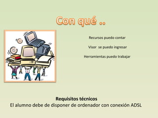 Recursos puedo contar

                                 Visor se puedo ingresar

                               Herramientas puedo trabajar




                    Requisitos técnicos
El alumno debe de disponer de ordenador con conexión ADSL
 