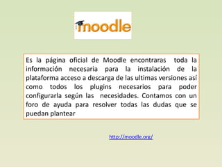 Es la página oficial de Moodle encontraras toda la
información necesaria para la instalación de la
plataforma acceso a descarga de las ultimas versiones así
como todos los plugins necesarios para poder
configurarla según las necesidades. Contamos con un
foro de ayuda para resolver todas las dudas que se
puedan plantear


                           http://moodle.org/
 