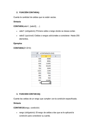 2. FUNCIÓN CONTARA()
Cuenta la cantidad de celdas que no están vacías.
Sintaxis
CONTARA(valor1, [valor2], …)
 valor1 (obligatorio): Primera celda o rango donde se desea contar.
 valor2 (opcional): Celdas o rangos adicionales a considerar. Hasta 255
elementos.
Ejemplos
CONTARA(D1:D10)
3. FUNCION CONTAR.SI()
Cuenta las celdas de un rango que cumplen con la condición especificada.
Sintaxis
CONTAR.SI(rango, condición)
 rango (obligatorio): El rango de celdas a las que se le aplicará la
condición para considerar su cuenta.
 