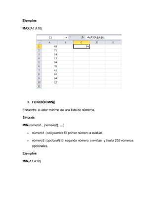 Ejemplos
MAX(A1:A10)
5. FUNCIÓN MIN()
Encuentra el valor mínimo de una lista de números.
Sintaxis
MIN(número1, [número2], …)
 número1 (obligatorio): El primer número a evaluar.
 número2 (opcional): El segundo número a evaluar y hasta 255 números
opcionales.
Ejemplos
MIN(A1:A10)
 