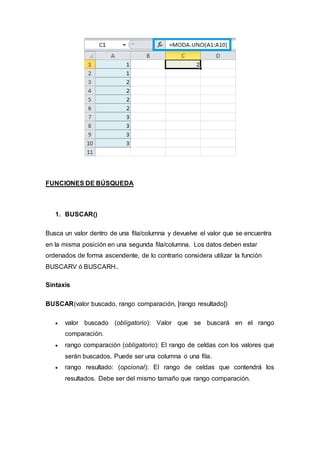 FUNCIONES DE BÚSQUEDA
1. BUSCAR()
Busca un valor dentro de una fila/columna y devuelve el valor que se encuentra
en la misma posición en una segunda fila/columna. Los datos deben estar
ordenados de forma ascendente, de lo contrario considera utilizar la función
BUSCARV ó BUSCARH..
Sintaxis
BUSCAR(valor buscado, rango comparación, [rango resultado])
 valor buscado (obligatorio): Valor que se buscará en el rango
comparación.
 rango comparación (obligatorio): El rango de celdas con los valores que
serán buscados. Puede ser una columna o una fila.
 rango resultado: (opcional): El rango de celdas que contendrá los
resultados. Debe ser del mismo tamaño que rango comparación.
 