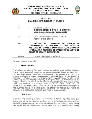 UNIVERSIDAD MAYOR DE SAN ANDRÉS
                 FACULTAD DE DERECHO Y CIENCIAS POLITICAS
                           CARRERA DE DERECHO
                         DERECHO CIVIL III - CONTRATOS


                                INFORME
                    UMSA/DC-III/GRUPO-11 Nº 01/2012


         A           :       Dr. Jaime Mamani M.
                             DOCENTE DERECHO CIVIL III – CONTRATOS
                             UNIVERSIDAD MAYOR DE SAN ANDRÉS

         De          :       Univ. Edwin Carlos Gutiérrez Huanca
                             RESPONSABLE GRUPO 11

         Ref.        :    INFORME DE RELAIZACION DE TRABAJO DE
                     TRANSFERENCIA DE INMUEBLE Y CONCESIÓN DE
                     PRÉSTAMO EN MONEDA EXTRANJERA, CON GARANTÍA
                     HIPOTECARIA Y RELACION DE EXPEDIENTE COACTIVO DE
                     COBRO DE DOLARES AMERICANOS.

         Fecha       :       La Paz, 14 de agosto de 2012

De mi mayor consideración.

   I.         ANTECEDENTES

A principios de año se formaron grupos de trabajo para realizar trabajos
que vayan a contribuir en la formación de los universitarios en la Materia
de Derecho Civil III – Contratos, es así que se conformo el Grupo Nº 11, al
cual se le asigno el tema: TRANSFERENCIA DE INMUEBLE Y CONCESIÓN DE
PRÉSTAMO EN MONEDA EXTRANJERA, CON GARANTÍA HIPOTECARIA, eso en
cuanto al tema principal; en lo referido al expediente que como grupo
debíamos analizar, nos corresponde: PROCESO CIVIL COACTIVO DE
COBRO DE DOLARES AMERICANOS, es así que los Universitarios del grupo 11
nos pusimos manos a la obra para desarrollar un trabajo que vaya de
acuerdo a la calidad de cátedra que imparte su autoridad.

   II.        DESARROLLO

Es así que lo primero que hicimos fue distribuir el tema en partes, para que
cada uno de los integrantes gestionemos e investiguemos sobre puntos
específicos para lo cual consultamos bibliografías de autores nacionales y
extranjeros, entre los cuales esta los libros del Dr. Kaune – contratos Tomo I y
 