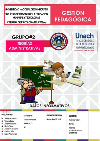 UNIVERSIDAD NACIONAL DE CHIMBORAZO
FACULTAD DE CIENCIAS DE LA EDUCACIÓN,
HUMANAS Y TECNOLOGÍAS
CARRERA DE PSICOLOGÍA EDUCATIVA
GESTIÓN
PEDAGÓGICA
GRUPO#2
DATOS INFORMATIVOS:
TEORÍAS
ADMINISTRATIVAS
Imparte:______________
Fecha:___|___|______
Alas:20:00hrs
INTEGRANTES:
Josselyn Parra C.
Yajaira Quito
Ángel Villacres.
Kevin Silva
Josselyn Jácome
Carlos León
Ligia Pilamunga
SEMESTRE:
Sexto Semestre
PARALELO:
“B”
FECHA DE ENTREGA:
Noviembre 13, 2018
DOCENTE:
Patricio Tobar.
TEMA:
Teorías
administrativas-
GRUPO #2
 