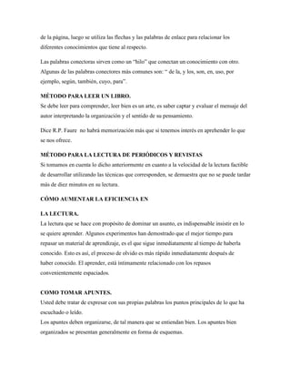 de la página, luego se utiliza las flechas y las palabras de enlace para relacionar los
diferentes conocimientos que tiene al respecto.
Las palabras conectoras sirven como un “hilo” que conectan un conocimiento con otro.
Algunas de las palabras conectores más comunes son: “ de la, y los, son, en, uso, por
ejemplo, según, también, cuyo, para”.
MÉTODO PARA LEER UN LIBRO.
Se debe leer para comprender, leer bien es un arte, es saber captar y evaluar el mensaje del
autor interpretando la organización y el sentido de su pensamiento.
Dice R.P. Faure no habrá memorización más que si tenemos interés en aprehender lo que
se nos ofrece.
MÉTODO PARA LA LECTURA DE PERIÓDICOS Y REVISTAS
Si tomamos en cuenta lo dicho anteriormente en cuanto a la velocidad de la lectura factible
de desarrollar utilizando las técnicas que corresponden, se demuestra que no se puede tardar
más de diez minutos en su lectura.
CÓMO AUMENTAR LA EFICIENCIA EN
LA LECTURA.
La lectura que se hace con propósito de dominar un asunto, es indispensable insistir en lo
se quiere aprender. Algunos experimentos han demostrado que el mejor tiempo para
repasar un material de aprendizaje, es el que sigue inmediatamente al tiempo de haberla
conocido. Esto es así, el proceso de olvido es más rápido inmediatamente después de
haber conocido. El aprender, está íntimamente relacionado con los repasos
convenientemente espaciados.
COMO TOMAR APUNTES.
Usted debe tratar de expresar con sus propias palabras los puntos principales de lo que ha
escuchado o leído.
Los apuntes deben organizarse, de tal manera que se entiendan bien. Los apuntes bien
organizados se presentan generalmente en forma de esquemas.
 