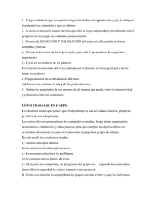 1. Tenga cuidado de que sus apuntes tengan los títulos correspondientes y que le indiquen
claramente los contenidos a que se refieren.
2. A veces es necesario anotar un tema que sólo se haya comprendido parcialmente con el
propósito de investigar su contenido posteriormente.
3. Proceso de SELECCIÓN Y VALORACIÓN del material; sólo escriba en forma
completa y precisa.
4. Procure seleccionar las ideas principales, para ello le presentamos las siguientes
sugerencias:
a). Fíjese en los titulares de los párrafos.
b) Atención al enunciado del tema realizado por el docente del tema principal y de los
temas secundarios.
c) Ponga atención en la introducción del tema.
d) Observe los cambios de voz y de las gesticulaciones.
5. Ordene los enunciados de sus apuntes de tal manera que pueda verse la sistematicidad
y coherencia entre los contenidos.
CÓMO TRABAJAR EN GRUPO.
Los docentes tienen que pensar, que el aprendizaje es una actividad colectiva, grupal no
privativa de una sola persona.
Los textos sólo nos proporcionan los contenidos a estudiar, luego deben organizarlos,
relacionarlos, clasificarlos y estos procesos para que cumplan su objetivo deben ser
orientados eficazmente a través de la discusión en pequeños grupos de trabajo.
De este modo los estudiantes pueden:
a) Aclarar conceptos errados.
b) Se esclarecen las ideas preliminares.
c) Se encuentra solución a los problemas.
d) Se conocen nuevos puntos de vista.
e) Al exponer los contenidos, los integrantes del grupo van captando los enunciados,
desarrollan la capacidad de síntesis expresiva tan necesaria.
f) Frente a la solución de un problema los grupos son más efectivos que los individuos.
 