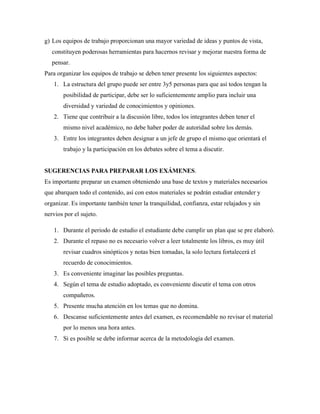 g) Los equipos de trabajo proporcionan una mayor variedad de ideas y puntos de vista,
constituyen poderosas herramientas para hacernos revisar y mejorar nuestra forma de
pensar.
Para organizar los equipos de trabajo se deben tener presente los siguientes aspectos:
1. La estructura del grupo puede ser entre 3y5 personas para que así todos tengan la
posibilidad de participar, debe ser lo suficientemente amplio para incluir una
diversidad y variedad de conocimientos y opiniones.
2. Tiene que contribuir a la discusión libre, todos los integrantes deben tener el
mismo nivel académico, no debe haber poder de autoridad sobre los demás.
3. Entre los integrantes deben designar a un jefe de grupo el mismo que orientará el
trabajo y la participación en los debates sobre el tema a discutir.
SUGERENCIAS PARA PREPARAR LOS EXÁMENES.
Es importante preparar un examen obteniendo una base de textos y materiales necesarios
que abarquen todo el contenido, así con estos materiales se podrán estudiar entender y
organizar. Es importante también tener la tranquilidad, confianza, estar relajados y sin
nervios por el sujeto.
1. Durante el periodo de estudio el estudiante debe cumplir un plan que se pre elaboró.
2. Durante el repaso no es necesario volver a leer totalmente los libros, es muy útil
revisar cuadros sinópticos y notas bien tomadas, la solo lectura fortalecerá el
recuerdo de conocimientos.
3. Es conveniente imaginar las posibles preguntas.
4. Según el tema de estudio adoptado, es conveniente discutir el tema con otros
compañeros.
5. Presente mucha atención en los temas que no domina.
6. Descanse suficientemente antes del examen, es recomendable no revisar el material
por lo menos una hora antes.
7. Si es posible se debe informar acerca de la metodología del examen.
 