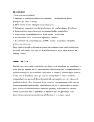 EL INFORME.
¿Cómo presentar un informe?
1. Debemos en primera instancia realizar un esbozo considerando los puntos
principales que tendrá el trabajo.
2. Identificar las fuentes bibliográficas de información.
3. Seleccionar, organizar y compilar la información útil para la redacción del informe.
4. Redactar el informe con las normas técnicas establecidas para el efecto.
5. Hacer constar las citas bibliográficas de los autores consultados.
6. Es similar a un oficio, su extensión depende del contenido.
7. Los informes van acompañados de ANEXOS, cuadros estadísticos, fotografías,
gráficos, encuestas, etc.
Es un trabajo sistemático, ordenado, coherente, de temas que son de interés institucional,
gerencial, profesional e individual, etc. Los informes que un sujeto puede presentar son.
Orales y Escritos.
CONCLUSIONES
Las diferentes estrategias y metodologías para el proceso de aprendizaje son muy eficaces y
se las tiene que poner en practica ya que ayudara al estudiante a tener un proceso formativo
de enseñanza mejor al que acostumbra como al leer, al estudiar, y memorizar para alcancen
niveles altos de aprendizaje y más que todo que sea significativos para su desarrollo
intelectual próximo que pueda desarrollar en la vida y en adelante, con estos métodos el
estudiante será más eficaz al momento de dar exámenes o exponer porque podrá procesar
de una manera ordenara sistemática y rápida la información ya encontrada en su cerebro y
podrá analizar de diferente forma las materias a aprender y alcanzara niveles óptimos,
críticos y autónomos para su aprendizaje en diferentes áreas del aprendizaje, ya así
desarrollándose de una manera diferentes a lo habitual en su contexto escolar.
 