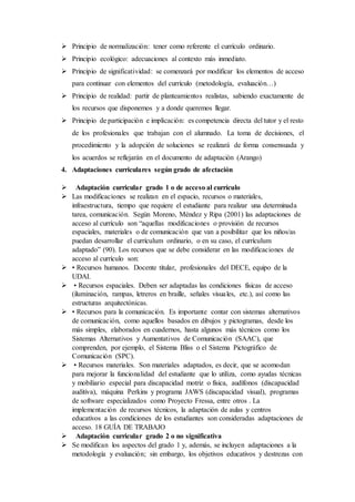  Principio de normalización: tener como referente el currículo ordinario.
 Principio ecológico: adecuaciones al contexto más inmediato.
 Principio de significatividad: se comenzará por modificar los elementos de acceso
para continuar con elementos del currículo (metodología, evaluación…)
 Principio de realidad: partir de planteamientos realistas, sabiendo exactamente de
los recursos que disponemos y a donde queremos llegar.
 Principio de participación e implicación: es competencia directa del tutor y el resto
de los profesionales que trabajan con el alumnado. La toma de decisiones, el
procedimiento y la adopción de soluciones se realizará de forma consensuada y
los acuerdos se reflejarán en el documento de adaptación (Arango)
4. Adaptaciones curriculares según grado de afectación
 Adaptación curricular grado 1 o de acceso al currículo
 Las modificaciones se realizan en el espacio, recursos o materiales,
infraestructura, tiempo que requiere el estudiante para realizar una determinada
tarea, comunicación. Según Moreno, Méndez y Ripa (2001) las adaptaciones de
acceso al currículo son “aquellas modificaciones o provisión de recursos
espaciales, materiales o de comunicación que van a posibilitar que los niños/as
puedan desarrollar el currículum ordinario, o en su caso, el currículum
adaptado” (90). Los recursos que se debe considerar en las modificaciones de
acceso al currículo son:
 • Recursos humanos. Docente titular, profesionales del DECE, equipo de la
UDAI.
 • Recursos espaciales. Deben ser adaptadas las condiciones físicas de acceso
(iluminación, rampas, letreros en braille, señales visuales, etc.), así como las
estructuras arquitectónicas.
 • Recursos para la comunicación. Es importante contar con sistemas alternativos
de comunicación, como aquellos basados en dibujos y pictogramas, desde los
más simples, elaborados en cuadernos, hasta algunos más técnicos como los
Sistemas Alternativos y Aumentativos de Comunicación (SAAC), que
comprenden, por ejemplo, el Sistema Bliss o el Sistema Pictográfico de
Comunicación (SPC).
 • Recursos materiales. Son materiales adaptados, es decir, que se acomodan
para mejorar la funcionalidad del estudiante que lo utiliza, como ayudas técnicas
y mobiliario especial para discapacidad motriz o física, audífonos (discapacidad
auditiva), máquina Perkins y programa JAWS (discapacidad visual), programas
de software especializados como Proyecto Fressa, entre otros . La
implementación de recursos técnicos, la adaptación de aulas y centros
educativos a las condiciones de los estudiantes son consideradas adaptaciones de
acceso. 18 GUÍA DE TRABAJO
 Adaptación curricular grado 2 o no significativa
 Se modifican los aspectos del grado 1 y, además, se incluyen adaptaciones a la
metodología y evaluación; sin embargo, los objetivos educativos y destrezas con
 