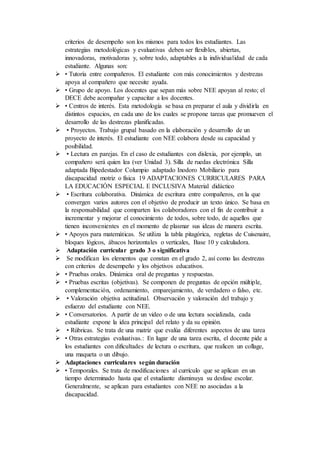 criterios de desempeño son los mismos para todos los estudiantes. Las
estrategias metodológicas y evaluativas deben ser flexibles, abiertas,
innovadoras, motivadoras y, sobre todo, adaptables a la individualidad de cada
estudiante. Algunas son:
 • Tutoría entre compañeros. El estudiante con más conocimientos y destrezas
apoya al compañero que necesite ayuda.
 • Grupo de apoyo. Los docentes que sepan más sobre NEE apoyan al resto; el
DECE debe acompañar y capacitar a los docentes.
 • Centros de interés. Esta metodología se basa en preparar el aula y dividirla en
distintos espacios, en cada uno de los cuales se propone tareas que promueven el
desarrollo de las destrezas planificadas.
 • Proyectos. Trabajo grupal basado en la elaboración y desarrollo de un
proyecto de interés. El estudiante con NEE colabora desde su capacidad y
posibilidad.
 • Lectura en parejas. En el caso de estudiantes con dislexia, por ejemplo, un
compañero será quien lea (ver Unidad 3). Silla de ruedas electrónica Silla
adaptada Bipedestador Columpio adaptado Inodoro Mobiliario para
discapacidad motriz o física 19 ADAPTACIONES CURRICULARES PARA
LA EDUCACIÓN ESPECIAL E INCLUSIVA Material didáctico
 • Escritura colaborativa. Dinámica de escritura entre compañeros, en la que
convergen varios autores con el objetivo de producir un texto único. Se basa en
la responsabilidad que comparten los colaboradores con el fin de contribuir a
incrementar y mejorar el conocimiento de todos, sobre todo, de aquellos que
tienen inconvenientes en el momento de plasmar sus ideas de manera escrita.
 • Apoyos para matemáticas. Se utiliza la tabla pitagórica, regletas de Cuisenaire,
bloques lógicos, ábacos horizontales o verticales, Base 10 y calculadora.
 Adaptación curricular grado 3 o significativa
 Se modifican los elementos que constan en el grado 2, así como las destrezas
con criterios de desempeño y los objetivos educativos.
 • Pruebas orales. Dinámica oral de preguntas y respuestas.
 • Pruebas escritas (objetivas). Se componen de preguntas de opción múltiple,
complementación, ordenamiento, emparejamiento, de verdadero o falso, etc.
 • Valoración objetiva actitudinal. Observación y valoración del trabajo y
esfuerzo del estudiante con NEE.
 • Conversatorios. A partir de un video o de una lectura socializada, cada
estudiante expone la idea principal del relato y da su opinión.
 • Rúbricas. Se trata de una matriz que evalúa diferentes aspectos de una tarea
 • Otras estrategias evaluativas.: En lugar de una tarea escrita, el docente pide a
los estudiantes con dificultades de lectura o escritura, que realicen un collage,
una maqueta o un dibujo.
 Adaptaciones curriculares según duración
 • Temporales. Se trata de modificaciones al currículo que se aplican en un
tiempo determinado hasta que el estudiante disminuya su desfase escolar.
Generalmente, se aplican para estudiantes con NEE no asociadas a la
discapacidad.
 