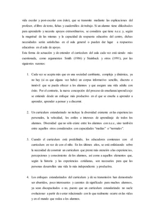 vida escolar y post-escolar con éxito), que se transmite mediante las explicaciones del
profesor, el libro de texto, fichas y cuadernillos de trabajo. Si un alumno tiene dificultades
para aprenderlo y necesita apoyos extraordinarios, se considera que tiene n.e.e. y, según
la magnitud de las mismas y la capacidad de respuesta educativa del centro, dichas
necesidades serán satisfechas en el aula general o pueden dar lugar a respuestas
educativas en el aula de apoyo.
Esta forma de actuación y de entender el curriculum del aula cada vez está siendo más
cuestionada, como argumentan Smith (1986) y Stainback y otros (1991), por las
siguientes razones:
1. Cada vez se acepta más que en una sociedad cambiante, compleja y dinámica, ya
no hay (si es que alguna vez hubo) un corpus informativo sencillo, discreto e
inmóvil que se pueda ofrecer a los alumnos y que asegure una vida adulta con
éxito. Por el contrario, la nueva concepción del proceso de enseñanza/aprendizaje
se entiende desde un enfoque más productivo en el que se enseña a aprender a
aprender, aprender a pensar y a discernir.
2. Un curriculum estandarizado no incluye la diversidad existente en las experiencias
personales, la velocidad, los estilos e intereses de aprendizaje de todos los
alumnos. Diversidad que no sólo existe entre los alumnos con n.e.e., sino también
entre aquellos otros considerados con capacidades “medias” o “normales”.
3. Cuando el curriculum está predefinido, los educadores comienzan con el
curriculum en vez de con el niño. En los últimos años, se está enfatizando sobre
la necesidad de construir un curriculum que preste más atención a las experiencias,
percepciones y conocimiento de los alumnos, así como a aquellos elementos que,
según la historia y las experiencias cotidianas, son necesarios para que las
personas desarrollen una vida lo más independiente y productiva.
4. Los enfoques estandarizados del curriculum y de su transmisión han demostrado
ser aburridos, poco interesantes y carentes de significado para muchos alumnos,
ya sean discapacitados o no, puesto que un curriculum estandarizado no suele
evolucionar a partir de o estar relacionado con lo que realmente ocurre en las vidas
y en el mundo que rodea a los alumnos.
 