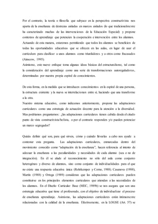 Por el contrario, la teoría o filosofía que subyace en la perspectiva constructivista nos
aparta de la enseñanza de destrezas aisladas en marcos aislados (lo que tradicionalmente
ha caracterizado muchas de las intervenciones de la Educación Especial) y propone
contextos de aprendizaje que potencien la cooperación e intervención entre los alumnos.
Actuando de esta manera, estaremos permitiendo que todos los alumnos se beneficien de
todas las oportunidades educativas que se ofrecen en las aulas, en lugar de usar el
curriculum para clasificar a unos alumnos como triunfadores y a otros como fracasados
(Ainscow, 1995).
Asimismo, este nuevo enfoque toma algunas ideas básicas del estructuralismo, tal como
la consideración del aprendizaje como una serie de transformaciones autoreguladoras,
determinadas por nuestra propia espiral de conocimientos.
De esta forma, en la medida que se introducen conocimientos en la espiral de una persona,
la estructura existente y la nueva se interrelacionan entre sí, haciendo que una transforme
a la otra.
Nuestro sistema educativo, como indicamos anteriormente, propone las adaptaciones
curriculares como una estrategia de actuación docente para la atención a la diversidad.
Mas podríamos preguntarnos: ¿las adaptaciones curriculares tienen cabida desde el citado
punto de vista constructivista/holista, o por el contrario responden y/o pueden potenciar
un marco segregador?
Quizás definir qué son, para qué sirven, cómo y cuándo llevarlas a cabo nos ayude a
contestar esta pregunta. Las adaptaciones curriculares, enmarcadas dentro del
movimiento conocido como “adaptación de la enseñanza”, hacen referencia al intento de
adecuar la enseñanza a las peculiaridades y necesidades de cada alumno (sea o no de
integración). En él se alude al reconocimiento no sólo del aula como conjunto
heterogéneo y diverso de alumnos, sino como conjunto de individualidades para el que
no existe una respuesta educativa única (Rohrkemper y Corno, 1988). Casanova (1988),
Martín (1988) y Ortega (1989) consideran que las adaptaciones curriculares pueden
constituirse en los principales elementos curriculares que atiendan a las necesidades de
los alumnos. En el Diseño Curricular Base (MEC, 1989b) se nos asegura que son una
estrategia educativa que tiene el profesorado, con el objetivo de individualizar el proceso
de enseñanza aprendizaje. Asimismo, las adaptaciones curriculares están íntimamente
relacionadas con la calidad de la enseñanza. Efectivamente, en la LOGSE (Art. 57) se
 