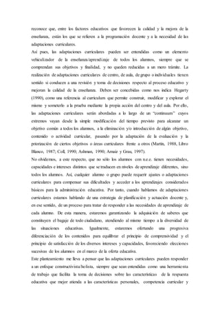 reconoce que, entre los factores educativos que favorecen la calidad y la mejora de la
enseñanza, están los que se refieren a la programación docente y a la necesidad de las
adaptaciones curriculares.
Así pues, las adaptaciones curriculares pueden ser entendidas como un elemento
vehiculizador de la enseñanza/aprendizaje de todos los alumnos, siempre que se
comprendan sus objetivos y finalidad, y no queden reducidas a un mero trámite. La
realización de adaptaciones curriculares de centro, de aula, de grupo o individuales tienen
sentido si conducen a una revisión y toma de decisiones respecto al proceso educativo y
mejoran la calidad de la enseñanza. Deben ser concebidas como nos indica Hegarty
(1990), como una referencia al curriculum que permite construir, modificar y explorar el
mismo y someterlo a la prueba mediante la propia acción del centro y del aula. Por ello,
las adaptaciones curriculares serán abordadas a lo largo de un “continuum” cuyos
extremos vayan desde la simple modificación del tiempo previsto para alcanzar un
objetivo común a todos los alumnos, a la eliminación y/o introducción de algún objetivo,
contenido o actividad curricular, pasando por la adaptación de la evaluación y la
priorización de ciertos objetivos o áreas curriculares frente a otros (Martín, 1988, Libro
Blanco, 1987; Coll, 1990; Ashman, 1990; Arnaiz y Grau, 1997).
No olvidemos, a este respecto, que no sólo los alumnos con n.e.e. tienen necesidades,
capacidades e intereses distintos que se traducen en niveles de aprendizaje diferentes, sino
todos los alumnos. Así, cualquier alumno o grupo puede requerir ajustes o adaptaciones
curriculares para compensar sus dificultades y acceder a los aprendizajes considerados
básicos para la administración educativa. Por tanto, cuando hablamos de adaptaciones
curriculares estamos hablando de una estrategia de planificación y actuación docente y,
en ese sentido, de un proceso para tratar de responder a las necesidades de aprendizaje de
cada alumno. De esta manera, estaremos garantizando la adquisición de saberes que
constituyen el bagaje de todo ciudadano, atendiendo al mismo tiempo a la diversidad de
las situaciones educativas. Igualmente, estaremos ofertando una progresiva
diferenciación de los contenidos para equilibrar el principio de comprensividad y el
principio de satisfacción de los diversos intereses y capacidades, favoreciendo elecciones
sucesivas de los alumnos en el marco de la oferta educativa.
Este planteamiento me lleva a pensar que las adaptaciones curriculares pueden responder
a un enfoque constructivista/holista, siempre que sean entendidas como una herramienta
de trabajo que facilita la toma de decisiones sobre las características de la respuesta
educativa que mejor atienda a las características personales, competencia curricular y
 