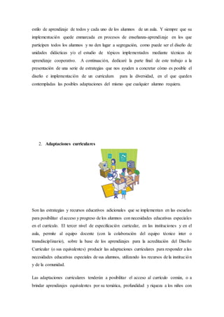 estilo de aprendizaje de todos y cada uno de los alumnos de un aula. Y siempre que su
implementación quede enmarcada en procesos de enseñanza-aprendizaje en los que
participen todos los alumnos y no den lugar a segregación, como puede ser el diseño de
unidades didácticas y/o el estudio de tópicos implementados mediante técnicas de
aprendizaje cooperativo. A continuación, dedicaré la parte final de este trabajo a la
presentación de una serie de estrategias que nos ayuden a concretar cómo es posible el
diseño e implementación de un curriculum para la diversidad, en el que queden
contempladas las posibles adaptaciones del mismo que cualquier alumno requiera.
2. Adaptaciones curriculares
Son las estrategias y recursos educativos adicionales que se implementan en las escuelas
para posibilitar el acceso y progreso de los alumnos con necesidades educativas especiales
en el currículo. El tercer nivel de especificación curricular, en las instituciones y en el
aula, permite al equipo docente (con la colaboración del equipo técnico inter o
transdisciplinario), sobre la base de los aprendizajes para la acreditación del Diseño
Curricular (o sus equivalentes) producir las adaptaciones curriculares para responder a las
necesidades educativas especiales de sus alumnos, utilizando los recursos de la institución
y de la comunidad.
Las adaptaciones curriculares tenderán a posibilitar el acceso al currículo común, o a
brindar aprendizajes equivalentes por su temática, profundidad y riqueza a los niños con
 