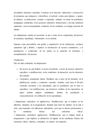 necesidades educativas especiales. Consisten en la selección, elaboración y construcción
de propuestas que enriquecen y diversifican al currículo común para alumnos, o grupos
de alumnos, en instituciones comunes o especiales, teniendo en cuenta las prioridades
pedagógicas establecidas en los proyectos educativos institucionales y de aula. Quedarán
registradas, con la correspondiente evaluación de sus resultados, en el legajo personal del
alumno.
Las adaptaciones pueden ser necesarias en uno o varios de los componentes del proceso
de enseñanza aprendizaje, referenciados en el currículo.
Suponen como precondición una gestión y organización de las instituciones escolares
sumamente ágil y flexible, e implican la movilización de recursos comunitarios, y la
participación y compromiso de los padres en la adopción de decisiones y
acompañamiento del proceso.
Clasificación
Hay tres tipos principales de adaptaciones:
 De acceso: las que facilitan el acceso al currículo, a través de recursos materiales
específicos o modificaciones en las condiciones de interacción con los elementos
del currículo.
 Curriculares propiamente dichas: Modifican uno o varios de los elementos de la
planificación, gestión y evaluación curricular, tomando como base el Di-seño
Curricular provincial y los aprendizajes para la acreditación que en estos se
especifican. Las modificaciones que involucren cambios de las expectativas de
logros podrían implicar modalidades distintas de acreditación y
consecuentemente de certificación de los aprendizajes.
• Adaptaciones curriculares no significativas: Modificaciones que se realizan en los
diferentes elementos de la programación diseñada para todos los alumnos de un aula o
ciclo, para responder a las diferencias individuales, pero que no afectan prácticamente a
las enseñanzas básicas del curriculum oficial.
• Adaptaciones curriculares significativas: Modificaciones que se realizan desde la
programación y que implican la eliminación de algunas de las enseñanzas básicas del
curriculum oficial: objetivos, contenidos y/o criterios de evaluación.
 