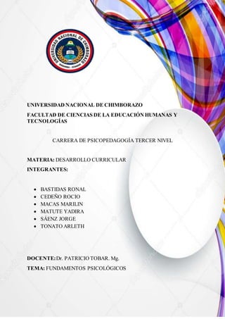 UNIVERSIDAD NACIONAL DE CHIMBORAZO
FACULTAD DE CIENCIAS DE LA EDUCACIÓN HUMANAS Y
TECNOLOGÍAS
CARRERA DE PSICOPEDAGOGÍA TERCER NIVEL
MATERIA: DESARROLLO CURRICULAR
INTEGRANTES:
 BASTIDAS RONAL
 CEDEÑO ROCIO
 MACAS MARILIN
 MATUTE YADIRA
 SÁENZ JORGE
 TONATO ARLETH
DOCENTE:Dr. PATRICIO TOBAR. Mg.
TEMA: FUNDAMENTOS PSICOLÓGICOS
 