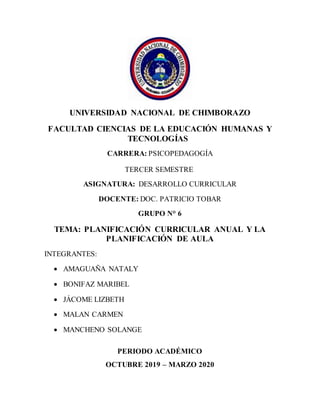 UNIVERSIDAD NACIONAL DE CHIMBORAZO
FACULTAD CIENCIAS DE LA EDUCACIÓN HUMANAS Y
TECNOLOGÍAS
CARRERA: PSICOPEDAGOGÍA
TERCER SEMESTRE
ASIGNATURA: DESARROLLO CURRICULAR
DOCENTE: DOC. PATRICIO TOBAR
GRUPO N° 6
TEMA: PLANIFICACIÓN CURRICULAR ANUAL Y LA
PLANIFICACIÓN DE AULA
INTEGRANTES:
 AMAGUAÑA NATALY
 BONIFAZ MARIBEL
 JÁCOME LIZBETH
 MALAN CARMEN
 MANCHENO SOLANGE
PERIODO ACADÉMICO
OCTUBRE 2019 – MARZO 2020
 
