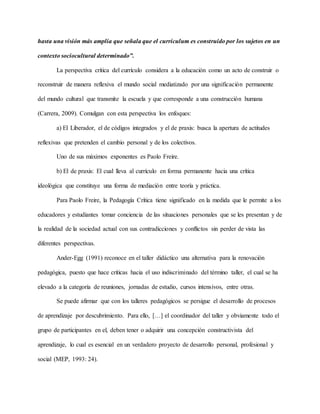 hasta una visión más amplia que señala que el currículum es construido por los sujetos en un
contexto sociocultural determinado”.
La perspectiva crítica del currículo considera a la educación como un acto de construir o
reconstruir de manera reflexiva el mundo social mediatizado por una significación permanente
del mundo cultural que transmite la escuela y que corresponde a una construcción humana
(Carrera, 2009). Comulgan con esta perspectiva los enfoques:
a) El Liberador, el de códigos integrados y el de praxis: busca la apertura de actitudes
reflexivas que pretenden el cambio personal y de los colectivos.
Uno de sus máximos exponentes es Paolo Freire.
b) El de praxis: El cual lleva al currículo en forma permanente hacia una crítica
ideológica que constituye una forma de mediación entre teoría y práctica.
Para Paolo Freire, la Pedagogía Crítica tiene significado en la medida que le permite a los
educadores y estudiantes tomar conciencia de las situaciones personales que se les presentan y de
la realidad de la sociedad actual con sus contradicciones y conflictos sin perder de vista las
diferentes perspectivas.
Ander-Egg (1991) reconoce en el taller didáctico una alternativa para la renovación
pedagógica, puesto que hace críticas hacia el uso indiscriminado del término taller, el cual se ha
elevado a la categoría de reuniones, jornadas de estudio, cursos intensivos, entre otras.
Se puede afirmar que con los talleres pedagógicos se persigue el desarrollo de procesos
de aprendizaje por descubrimiento. Para ello, […] el coordinador del taller y obviamente todo el
grupo de participantes en el, deben tener o adquirir una concepción constructivista del
aprendizaje, lo cual es esencial en un verdadero proyecto de desarrollo personal, profesional y
social (MEP, 1993: 24).
 