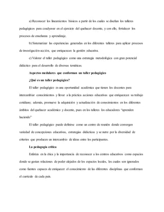 a) Reconocer los lineamientos básicos a partir de los cuales se diseñan los talleres
pedagógicos para coadyuvar en el ejercicio del quehacer docente, y con ello, fortalecer los
procesos de enseñanza y aprendizaje.
b) Sistematizar las experiencias generadas en los diferentes talleres para aplicar procesos
de investigación-acción, que enriquezcan la gestión educativa.
c) Valorar el taller pedagógico como una estrategia metodológica con gran potencial
didáctico para el desarrollo de diversas temáticas.
Aspectos medulares que conforman un taller pedagógico
¿Qué es un taller pedagógico?
El taller pedagógico es una oportunidad académica que tienen los docentes para
intercambiar conocimientos y llevar a la práctica acciones educativas que enriquezcan su trabajo
cotidiano; además, promueve la adquisición y actualización de conocimientos en los diferentes
ámbitos del quehacer académico y docente, pues en los talleres los educadores “aprenden
haciendo”
El taller pedagógico puede definirse como un centro de reunión donde convergen
variedad de concepciones educativas, estrategias didácticas y se nutre por la diversidad de
criterios que producen un intercambio de ideas entre los participantes.
La pedagogía crítica
Enfatiza en la ética y la importancia de reconocer a los centros educativos como espacios
donde se gestan relaciones de poder alejados de los espacios locales, los cuales son ignorados
como fuentes capaces de enriquecer el conocimiento de las diferentes disciplinas que conforman
el currículo de cada país.
 