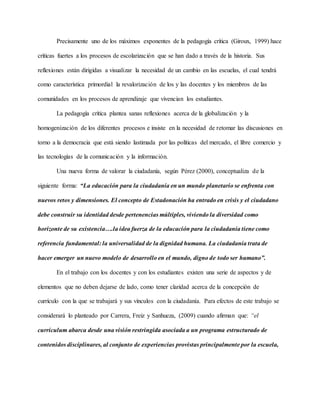 Precisamente uno de los máximos exponentes de la pedagogía crítica (Giroux, 1999) hace
críticas fuertes a los procesos de escolarización que se han dado a través de la historia. Sus
reflexiones están dirigidas a visualizar la necesidad de un cambio en las escuelas, el cual tendrá
como característica primordial la revalorización de los y las docentes y los miembros de las
comunidades en los procesos de aprendizaje que vivencian los estudiantes.
La pedagogía crítica plantea sanas reflexiones acerca de la globalización y la
homogenización de los diferentes procesos e insiste en la necesidad de retomar las discusiones en
torno a la democracia que está siendo lastimada por las políticas del mercado, el libre comercio y
las tecnologías de la comunicación y la información.
Una nueva forma de valorar la ciudadanía, según Pérez (2000), conceptualiza de la
siguiente forma: “La educación para la ciudadanía en un mundo planetario se enfrenta con
nuevos retos y dimensiones. El concepto de Estadonación ha entrado en crisis y el ciudadano
debe construir su identidad desde pertenencias múltiples, viviendo la diversidad como
horizonte de su existencia….la idea fuerza de la educación para la ciudadanía tiene como
referencia fundamental: la universalidad de la dignidad humana. La ciudadanía trata de
hacer emerger un nuevo modelo de desarrollo en el mundo, digno de todo ser humano”.
En el trabajo con los docentes y con los estudiantes existen una serie de aspectos y de
elementos que no deben dejarse de lado, como tener claridad acerca de la concepción de
currículo con la que se trabajará y sus vínculos con la ciudadanía. Para efectos de este trabajo se
considerará lo planteado por Carrera, Freiz y Sanhueza, (2009) cuando afirman que: “el
currículum abarca desde una visión restringida asociada a un programa estructurado de
contenidos disciplinares, al conjunto de experiencias provistas principalmente por la escuela,
 