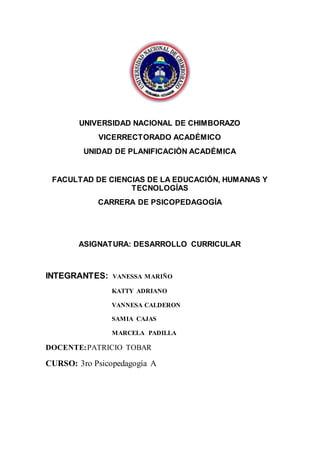 UNIVERSIDAD NACIONAL DE CHIMBORAZO
VICERRECTORADO ACADÉMICO
UNIDAD DE PLANIFICACIÒN ACADÉMICA
FACULTAD DE CIENCIAS DE LA EDUCACIÓN, HUMANAS Y
TECNOLOGÍAS
CARRERA DE PSICOPEDAGOGÍA
ASIGNATURA: DESARROLLO CURRICULAR
INTEGRANTES: VANESSA MARIÑO
KATTY ADRIANO
VANNESA CALDERON
SAMIA CAJAS
MARCELA PADILLA
DOCENTE:PATRICIO TOBAR
CURSO: 3ro Psicopedagogía A
 
