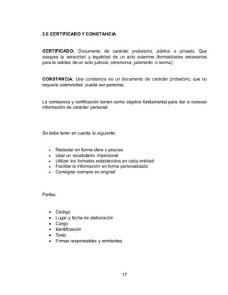 17
2.6 CERTIFICADO Y CONSTANCIA
CERTIFICADO: Documento de carácter probatorio, público o privado. Que
asegura la veracidad y legalidad de un acto solemne (formalidades necesarias
para la validez de un acto judicial, ceremonia, juramento o norma).
CONSTANCIA: Una constancia es un documento de carácter probatorio, que no
requiere solemnidad, puede ser personal.
La constancia y certificación tienen como objetivo fundamental para dar a conocer
información de carácter personal.
Se debe tener en cuenta lo siguiente:
 Redactar en forma clara y precisa
 Usar un vocabulario impersonal
 Utilizar los formatos establecidos en cada entidad
 Facilitar la información en forma personalizada
 Consignar siempre en original
Partes:
 Código
 Lugar y fecha de elaboración
 Cargo
 Identificación
 Texto
 Firmas responsables y remitentes
 