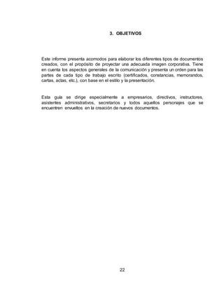 22
3. OBJETIVOS
Este informe presenta acomodos para elaborar los diferentes tipos de documentos
creados, con el propósito de proyectar una adecuada imagen corporativa. Tiene
en cuenta los aspectos generales de la comunicación y presenta un orden para las
partes de cada tipo de trabajo escrito (certificados, constancias, memorandos,
cartas, actas, etc.), con base en el estilo y la presentación.
Esta guía se dirige especialmente a empresarios, directivos, instructores,
asistentes administrativos, secretarios y todos aquellos personajes que se
encuentren envueltos en la creación de nuevos documentos.
 