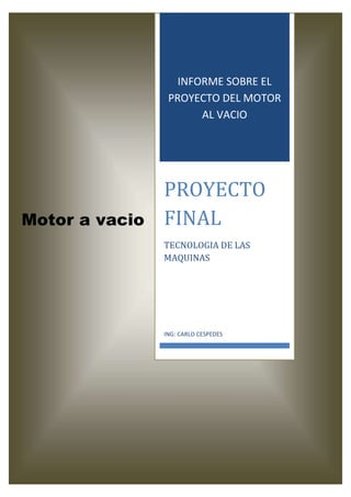 INFORME SOBRE EL
                 PROYECTO DEL MOTOR
                       AL VACIO




                PROYECTO
Motor a vacio   FINAL
                TECNOLOGIA DE LAS
                MAQUINAS




                ING: CARLO CESPEDES
 