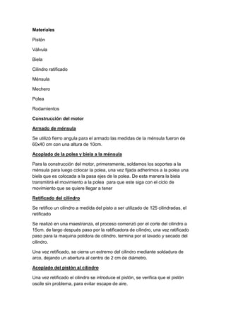 Materiales

Pistón

Válvula

Biela

Cilindro ratificado

Ménsula

Mechero

Polea

Rodamientos

Construcción del motor

Armado de ménsula

Se utilizó fierro angula para el armado las medidas de la ménsula fueron de
60x40 cm con una altura de 10cm.

Acoplado de la polea y biela a la ménsula

Para la construcción del motor, primeramente, soldamos los soportes a la
ménsula para luego colocar la polea, una vez fijada adherimos a la polea una
biela que es colocada a la pasa ejes de la polea. De esta manera la biela
transmitirá el movimiento a la polea para que este siga con el ciclo de
movimiento que se quiere llegar a tener

Retificado del cilindro

Se retifico un cilindro a medida del pisto a ser utilizado de 125 cilindradas, el
retificado

Se realizó en una maestranza, el proceso comenzó por el corte del cilindro a
15cm. de largo después paso por la ratificadora de cilindro, una vez ratificado
paso para la maquina polidora de cilindro, termina por el lavado y secado del
cilindro.

Una vez retificado, se cierra un extremo del cilindro mediante soldadura de
arco, dejando un abertura al centro de 2 cm de diámetro.

Acoplado del pistón al cilindro

Una vez retificado el cilindro se introduce el pistón, se verifica que el pistón
oscile sin problema, para evitar escape de aire.
 