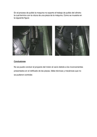 En el proceso de pulido la maquina no soporto el trabajo de pulido del cilindro
la cual termino con la rotura de una pieza de la máquina, Como se muestra en
la siguiente figura




Conclusiones

No se puedo concluir el proyecto del motor al vacío debido a los inconvenientes

presentados en el retificado de las piezas, fallas técnicas y mecánicas que no

se pudieron controlar.
 