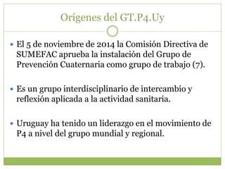 Orígenes del GT.P4.Uy
 El 5 de noviembre de 2014 la Comisión Directiva de
SUMEFAC aprueba la instalación del Grupo de
Prevención Cuaternaria como grupo de trabajo (7).
 Es un grupo interdisciplinario de intercambio y
reflexión aplicada a la actividad sanitaria.
 Uruguay ha tenido un liderazgo en el movimiento de
P4 a nivel del grupo mundial y regional.
 