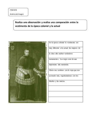 En la época colonial la vestimenta era
muy diferente a la actual, las mujeres de
la clase alta usaban verdaderos
monumentos. Los trajes eran de una
importante alta monetaria.
Ahora nos vestimos con la ropa que nos
acomode más, regodeándonos con los
diseños y las marcas.
Realiza una observación y realiza una comparación entre la
vestimenta de la época colonial y la actual
ITEM Nº4
Análisisde Imagen
 