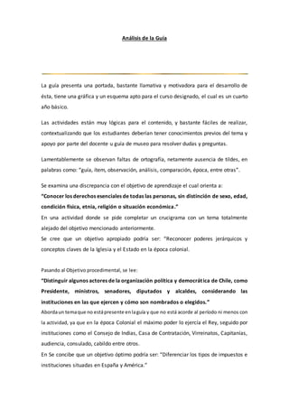 Análisis de la Guía
La guía presenta una portada, bastante llamativa y motivadora para el desarrollo de
ésta, tiene una gráfica y un esquema apto para el curso designado, el cual es un cuarto
año básico.
Las actividades están muy lógicas para el contenido, y bastante fáciles de realizar,
contextualizando que los estudiantes deberían tener conocimientos previos del tema y
apoyo por parte del docente u guía de museo para resolver dudas y preguntas.
Lamentablemente se observan faltas de ortografía, netamente ausencia de tildes, en
palabras como: “guía, ítem, observación, análisis, comparación, época, entre otras”.
Se examina una discrepancia con el objetivo de aprendizaje el cual orienta a:
“Conocer los derechos esenciales de todas las personas, sin distinción de sexo, edad,
condición física, etnia, religión o situación económica.”
En una actividad donde se pide completar un crucigrama con un tema totalmente
alejado del objetivo mencionado anteriormente.
Se cree que un objetivo apropiado podría ser: “Reconocer poderes jerárquicos y
conceptos claves de la Iglesia y el Estado en la época colonial.
Pasando al Objetivo procedimental, se lee:
“Distinguir algunos actores de la organización política y democrática de Chile, como
Presidente, ministros, senadores, diputados y alcaldes, considerando las
instituciones en las que ejercen y cómo son nombrados o elegidos.”
Abordaun temaque no estápresente enlaguía y que no está acorde al período ni menos con
la actividad, ya que en la época Colonial el máximo poder lo ejercía el Rey, seguido por
instituciones como el Consejo de Indias, Casa de Contratación, Virreinatos, Capitanías,
audiencia, consulado, cabildo entre otros.
En Se concibe que un objetivo óptimo podría ser: “Diferenciar los tipos de impuestos e
instituciones situadas en España y América.”
 